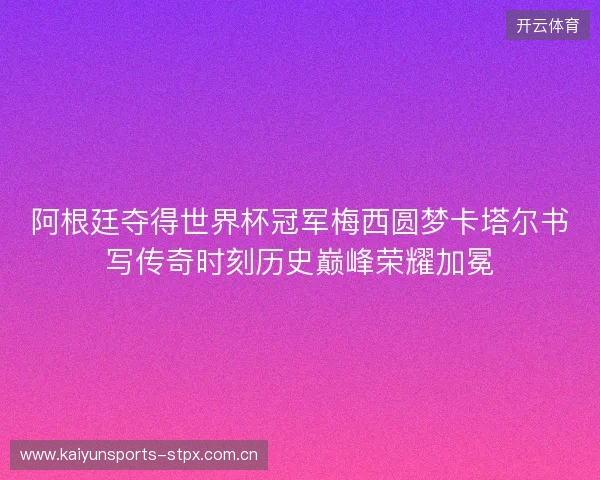 阿根廷夺得世界杯冠军梅西圆梦卡塔尔书写传奇时刻历史巅峰荣耀加冕 阿根廷夺得世界杯冠军梅西圆梦卡塔尔书写传奇时刻历史巅峰荣耀加冕
