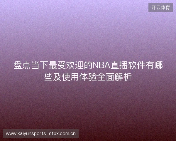 盘点当下最受欢迎的NBA直播软件有哪些及使用体验全面解析 盘点当下最受欢迎的NBA直播软件有哪些及使用体验全面解析