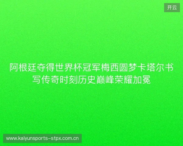 阿根廷夺得世界杯冠军梅西圆梦卡塔尔书写传奇时刻历史巅峰荣耀加冕 阿根廷夺得世界杯冠军梅西圆梦卡塔尔书写传奇时刻历史巅峰荣耀加冕